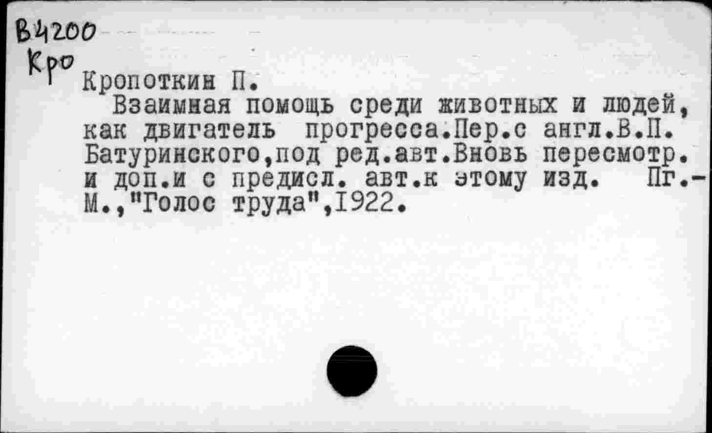 ﻿^2.00
Кр^
Г Кропоткин П.
Взаимная помощь среди животных и людей, как двигатель прогресса.Пер.с англ.В.П. Батуринского,под ред.авт.Вновь пересмотр, и доп.и с предисл. авт.к атому изд. Пг. М.,“Голос труда",1922.